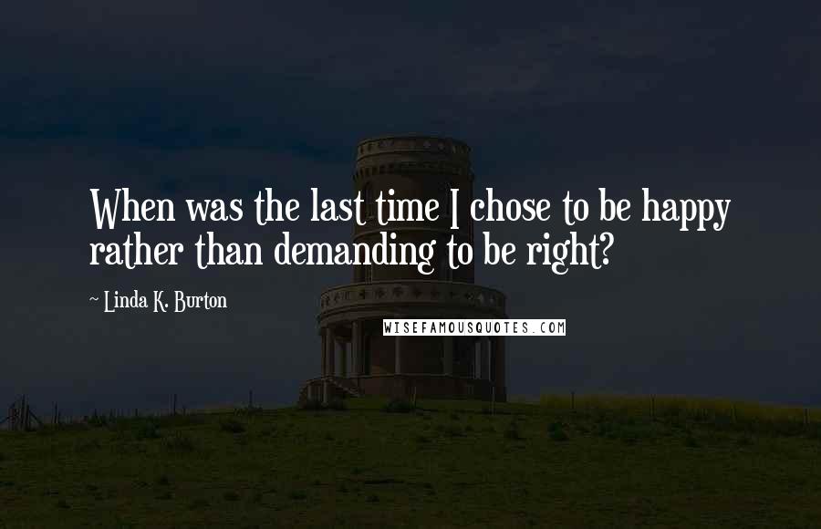Linda K. Burton Quotes: When was the last time I chose to be happy rather than demanding to be right?