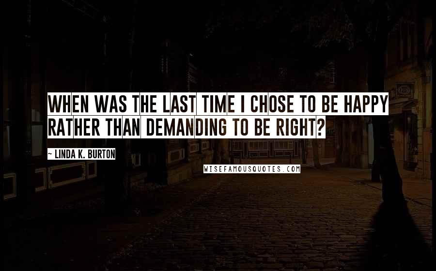 Linda K. Burton Quotes: When was the last time I chose to be happy rather than demanding to be right?