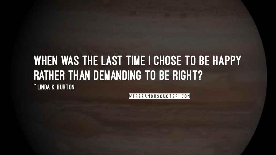 Linda K. Burton Quotes: When was the last time I chose to be happy rather than demanding to be right?