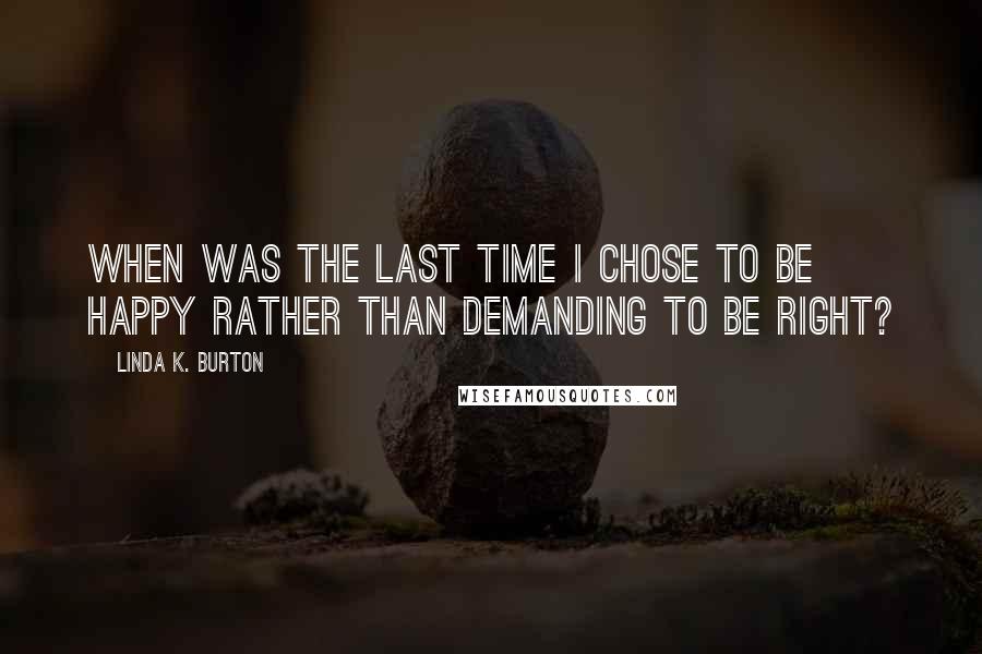 Linda K. Burton Quotes: When was the last time I chose to be happy rather than demanding to be right?