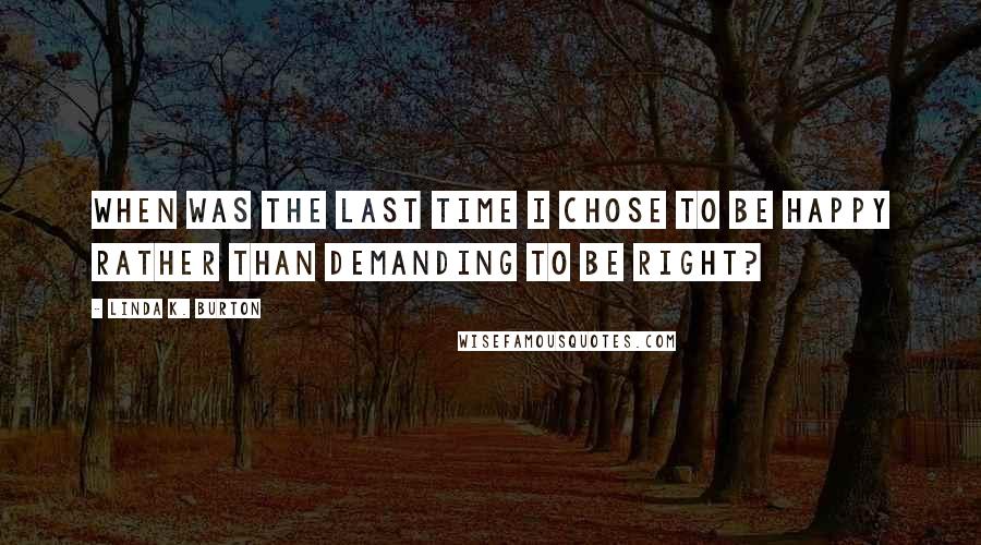 Linda K. Burton Quotes: When was the last time I chose to be happy rather than demanding to be right?
