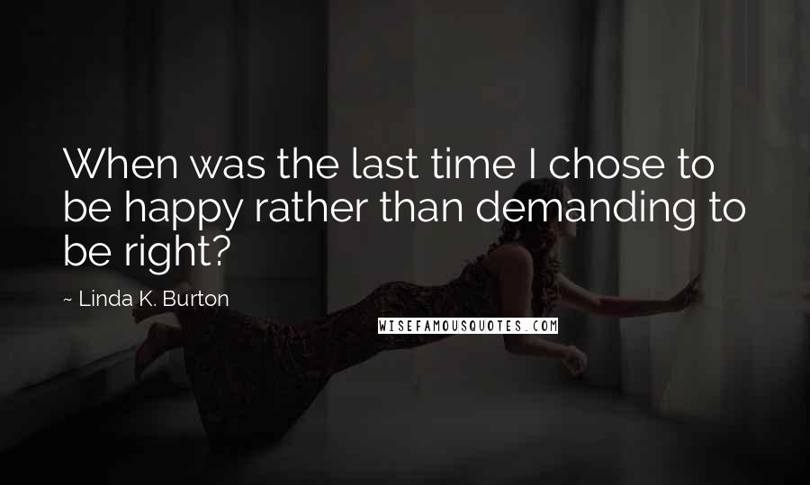 Linda K. Burton Quotes: When was the last time I chose to be happy rather than demanding to be right?