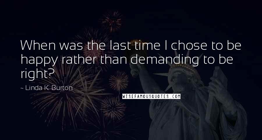 Linda K. Burton Quotes: When was the last time I chose to be happy rather than demanding to be right?
