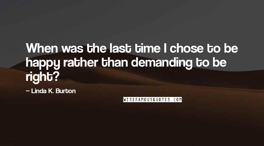 Linda K. Burton Quotes: When was the last time I chose to be happy rather than demanding to be right?