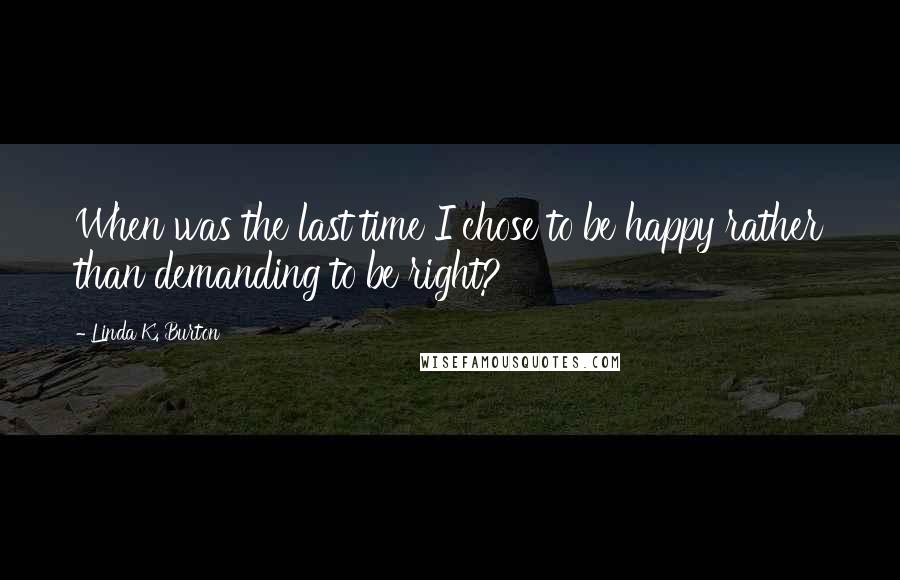 Linda K. Burton Quotes: When was the last time I chose to be happy rather than demanding to be right?