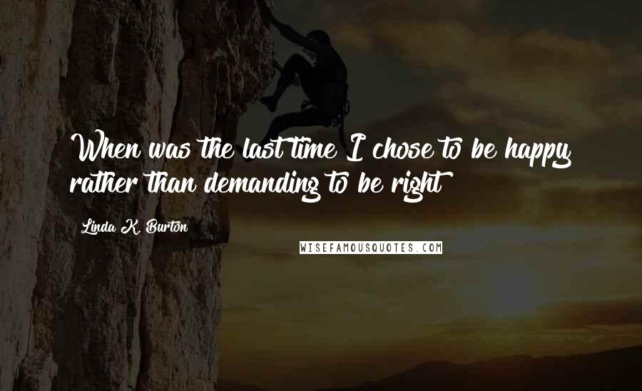 Linda K. Burton Quotes: When was the last time I chose to be happy rather than demanding to be right?