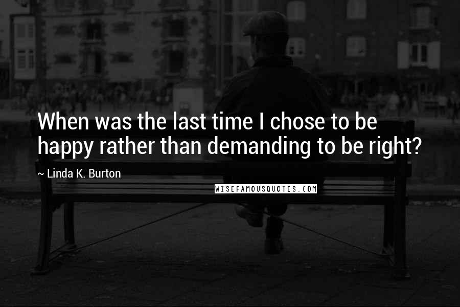 Linda K. Burton Quotes: When was the last time I chose to be happy rather than demanding to be right?