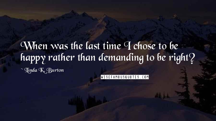 Linda K. Burton Quotes: When was the last time I chose to be happy rather than demanding to be right?