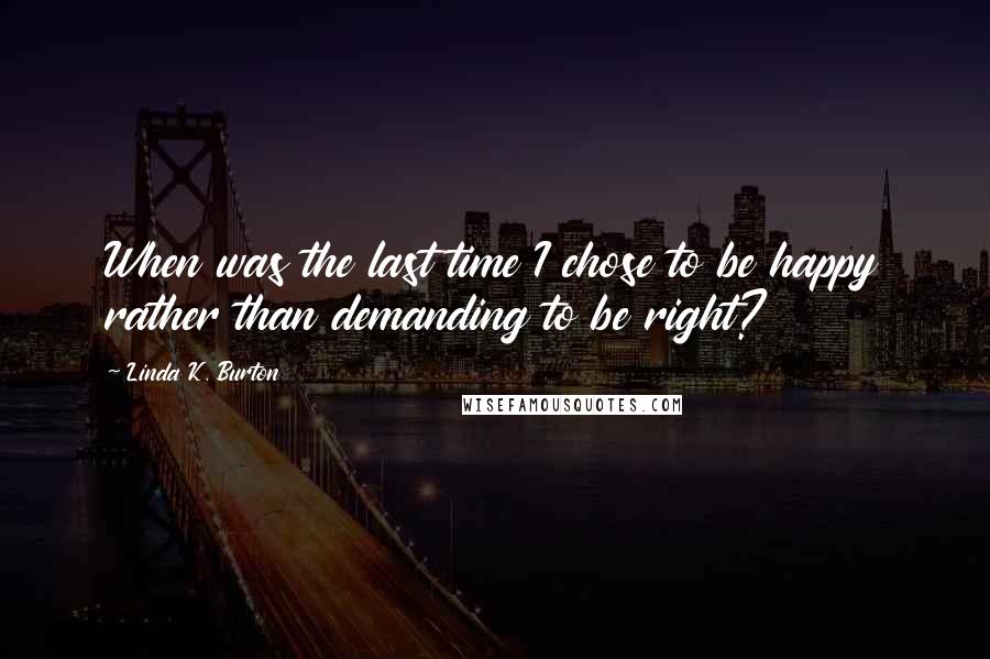 Linda K. Burton Quotes: When was the last time I chose to be happy rather than demanding to be right?