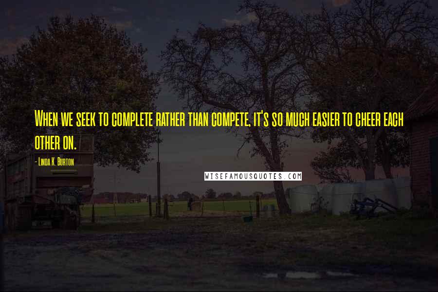 Linda K. Burton Quotes: When we seek to complete rather than compete, it's so much easier to cheer each other on.
