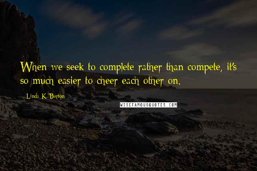 Linda K. Burton Quotes: When we seek to complete rather than compete, it's so much easier to cheer each other on.
