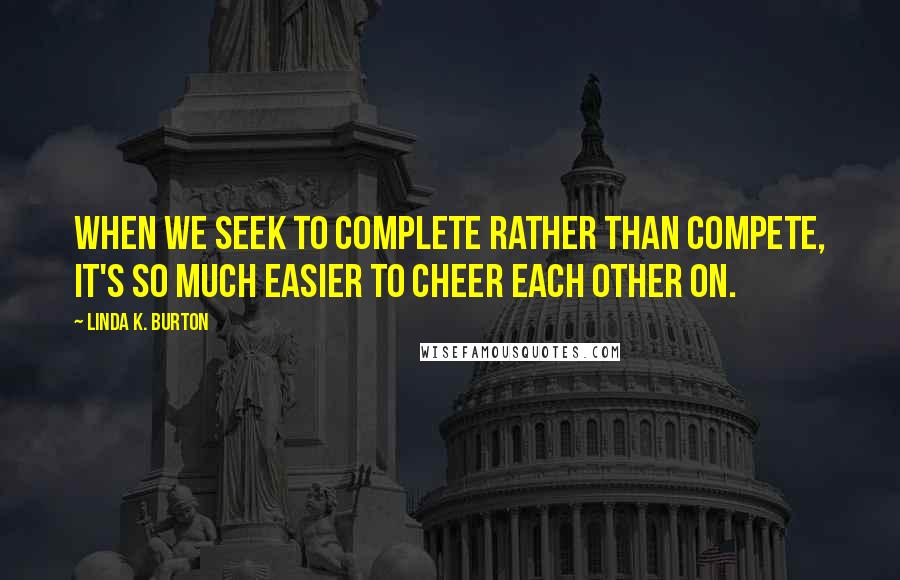 Linda K. Burton Quotes: When we seek to complete rather than compete, it's so much easier to cheer each other on.