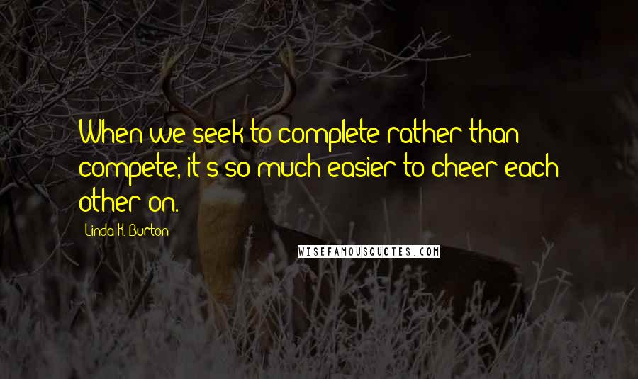 Linda K. Burton Quotes: When we seek to complete rather than compete, it's so much easier to cheer each other on.
