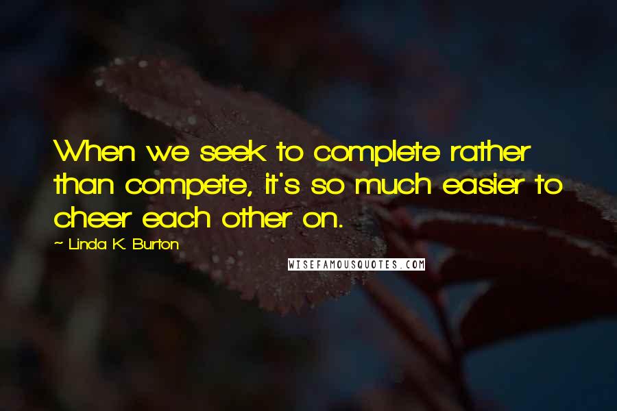 Linda K. Burton Quotes: When we seek to complete rather than compete, it's so much easier to cheer each other on.