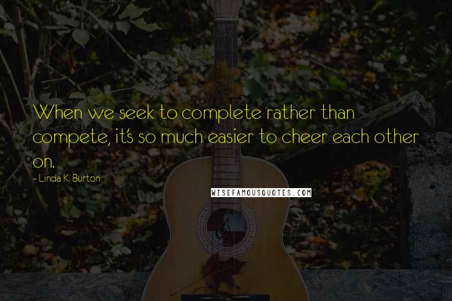 Linda K. Burton Quotes: When we seek to complete rather than compete, it's so much easier to cheer each other on.