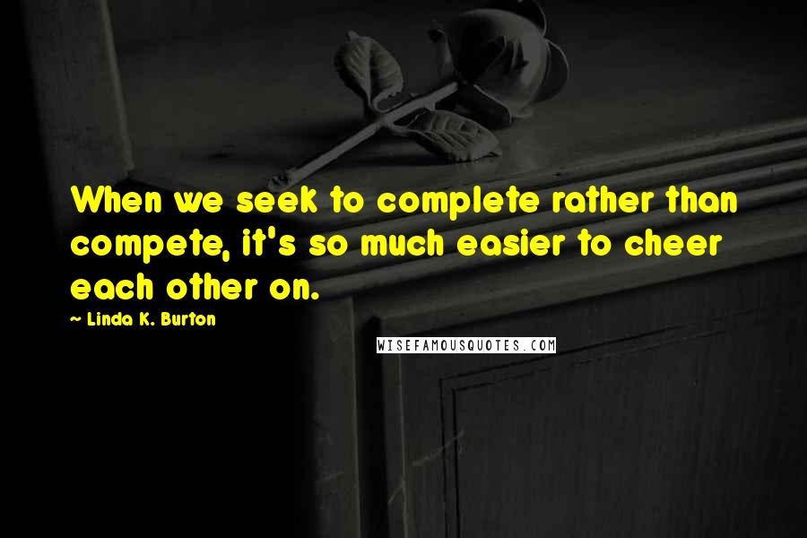 Linda K. Burton Quotes: When we seek to complete rather than compete, it's so much easier to cheer each other on.