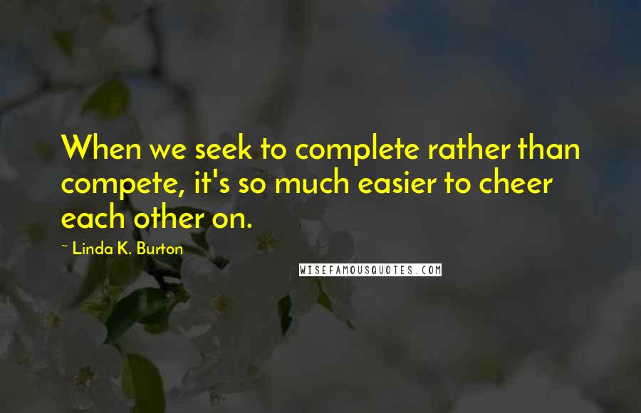 Linda K. Burton Quotes: When we seek to complete rather than compete, it's so much easier to cheer each other on.