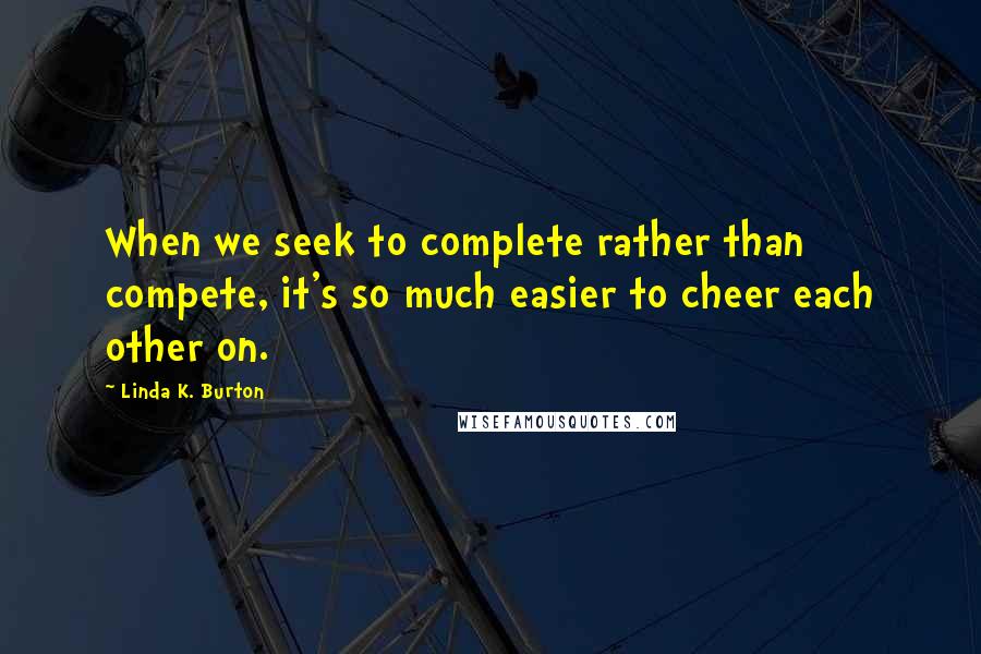 Linda K. Burton Quotes: When we seek to complete rather than compete, it's so much easier to cheer each other on.
