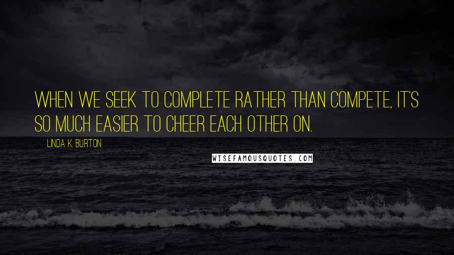 Linda K. Burton Quotes: When we seek to complete rather than compete, it's so much easier to cheer each other on.
