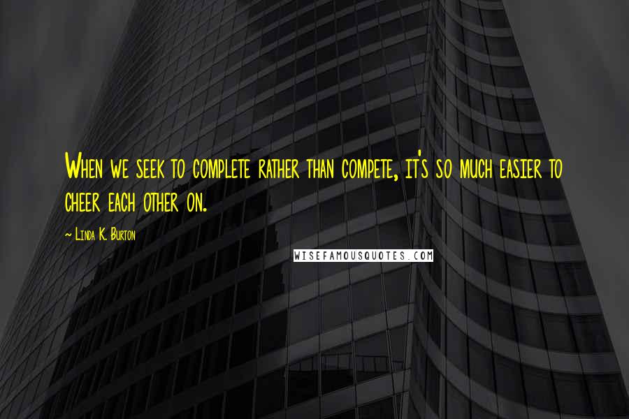 Linda K. Burton Quotes: When we seek to complete rather than compete, it's so much easier to cheer each other on.