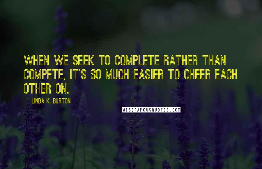 Linda K. Burton Quotes: When we seek to complete rather than compete, it's so much easier to cheer each other on.