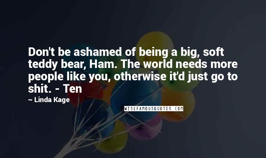 Linda Kage Quotes: Don't be ashamed of being a big, soft teddy bear, Ham. The world needs more people like you, otherwise it'd just go to shit. - Ten