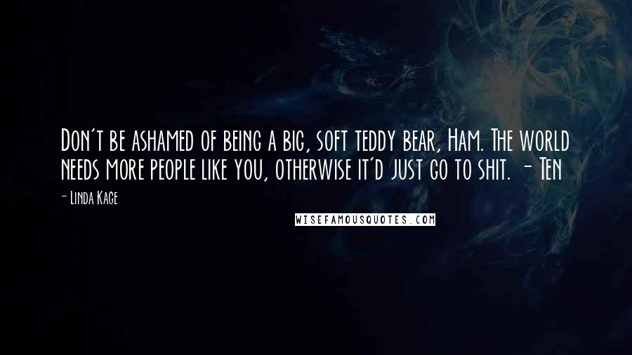 Linda Kage Quotes: Don't be ashamed of being a big, soft teddy bear, Ham. The world needs more people like you, otherwise it'd just go to shit. - Ten