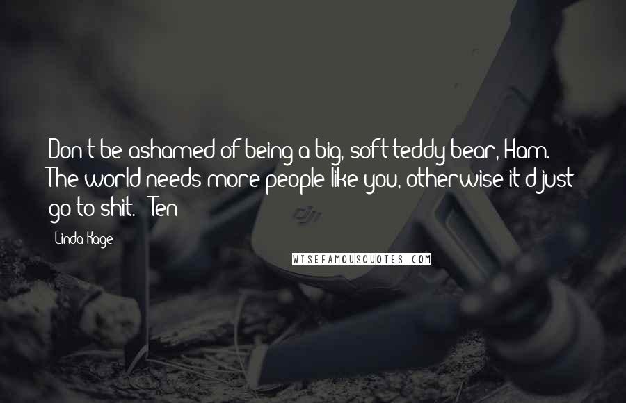 Linda Kage Quotes: Don't be ashamed of being a big, soft teddy bear, Ham. The world needs more people like you, otherwise it'd just go to shit. - Ten