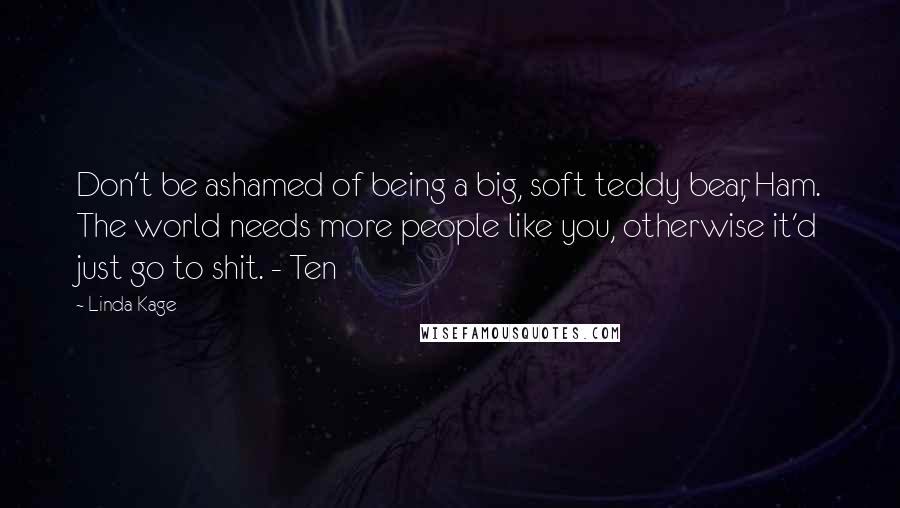 Linda Kage Quotes: Don't be ashamed of being a big, soft teddy bear, Ham. The world needs more people like you, otherwise it'd just go to shit. - Ten