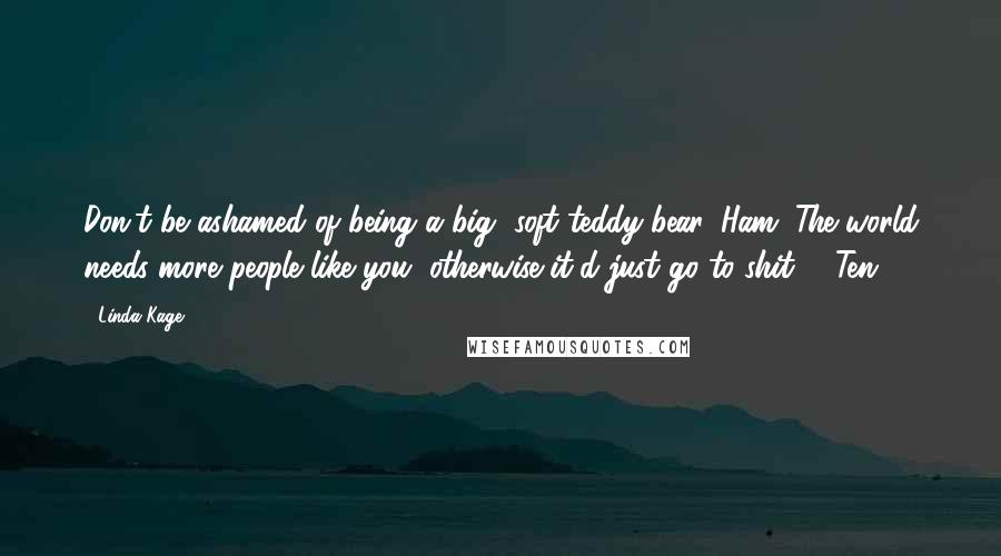 Linda Kage Quotes: Don't be ashamed of being a big, soft teddy bear, Ham. The world needs more people like you, otherwise it'd just go to shit. - Ten