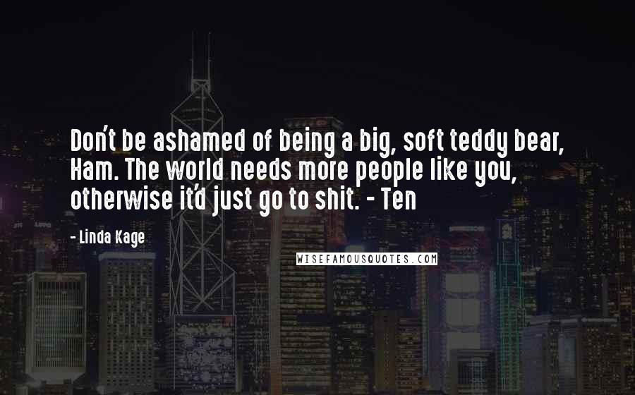 Linda Kage Quotes: Don't be ashamed of being a big, soft teddy bear, Ham. The world needs more people like you, otherwise it'd just go to shit. - Ten