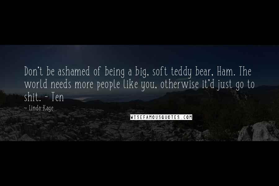 Linda Kage Quotes: Don't be ashamed of being a big, soft teddy bear, Ham. The world needs more people like you, otherwise it'd just go to shit. - Ten