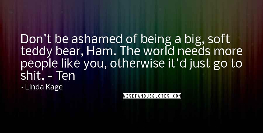 Linda Kage Quotes: Don't be ashamed of being a big, soft teddy bear, Ham. The world needs more people like you, otherwise it'd just go to shit. - Ten