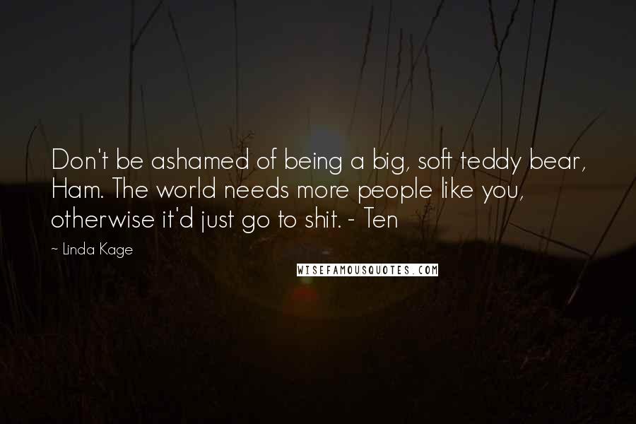 Linda Kage Quotes: Don't be ashamed of being a big, soft teddy bear, Ham. The world needs more people like you, otherwise it'd just go to shit. - Ten
