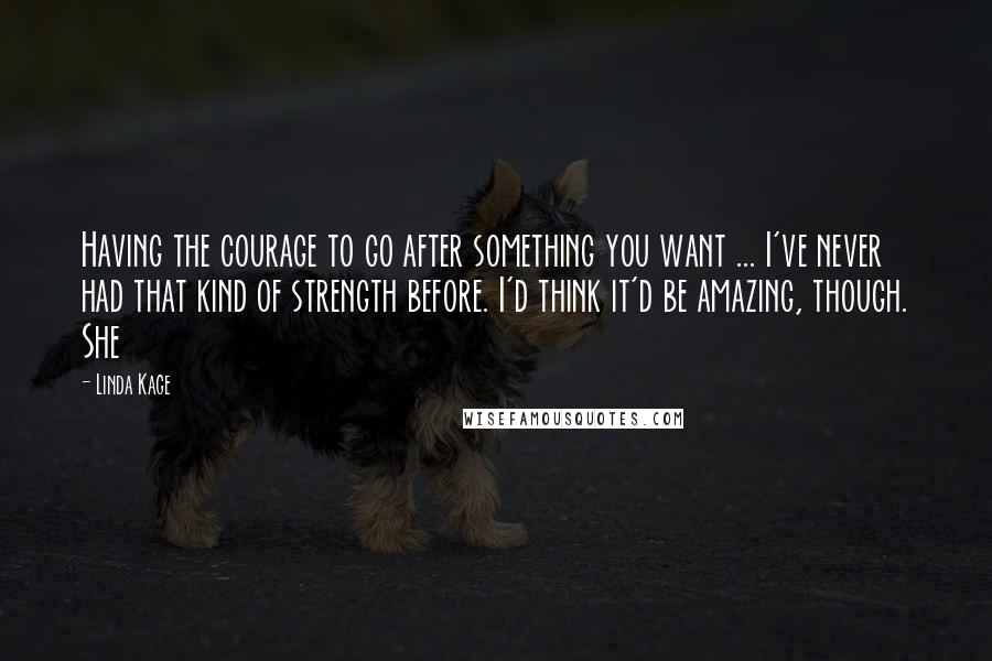 Linda Kage Quotes: Having the courage to go after something you want ... I've never had that kind of strength before. I'd think it'd be amazing, though. She