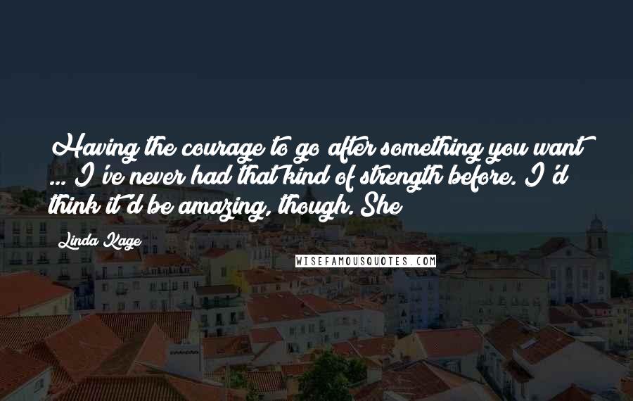 Linda Kage Quotes: Having the courage to go after something you want ... I've never had that kind of strength before. I'd think it'd be amazing, though. She