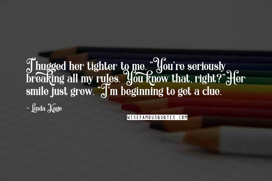 Linda Kage Quotes: I hugged her tighter to me. "You're seriously breaking all my rules. You know that, right?"Her smile just grew. "I'm beginning to get a clue.