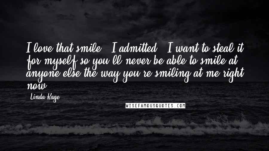 Linda Kage Quotes: I love that smile," I admitted. "I want to steal it for myself so you'll never be able to smile at anyone else the way you're smiling at me right now.