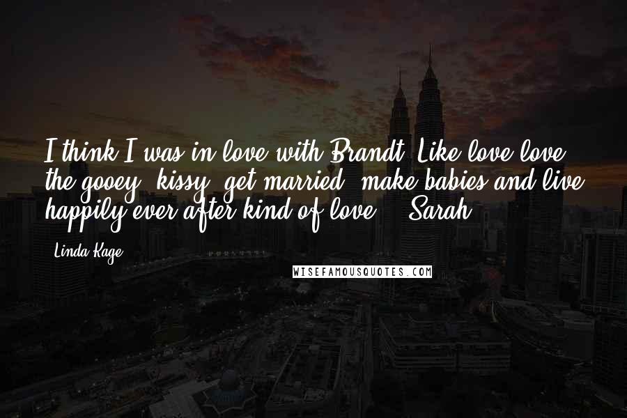 Linda Kage Quotes: I think I was in love with Brandt. Like love-love, the gooey, kissy, get married, make babies and live happily ever after kind of love. - Sarah