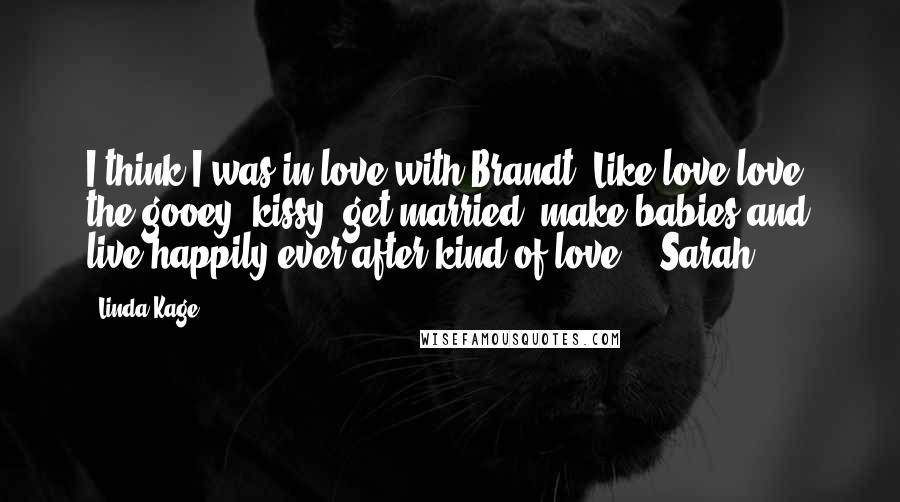 Linda Kage Quotes: I think I was in love with Brandt. Like love-love, the gooey, kissy, get married, make babies and live happily ever after kind of love. - Sarah