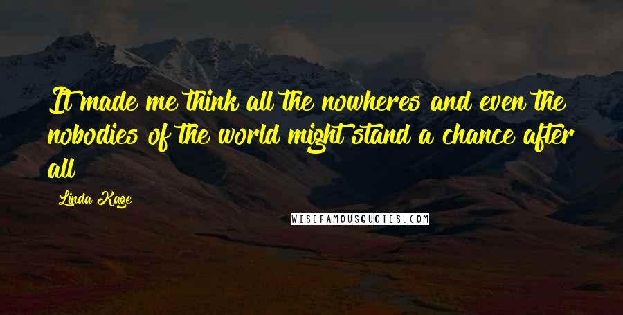 Linda Kage Quotes: It made me think all the nowheres and even the nobodies of the world might stand a chance after all