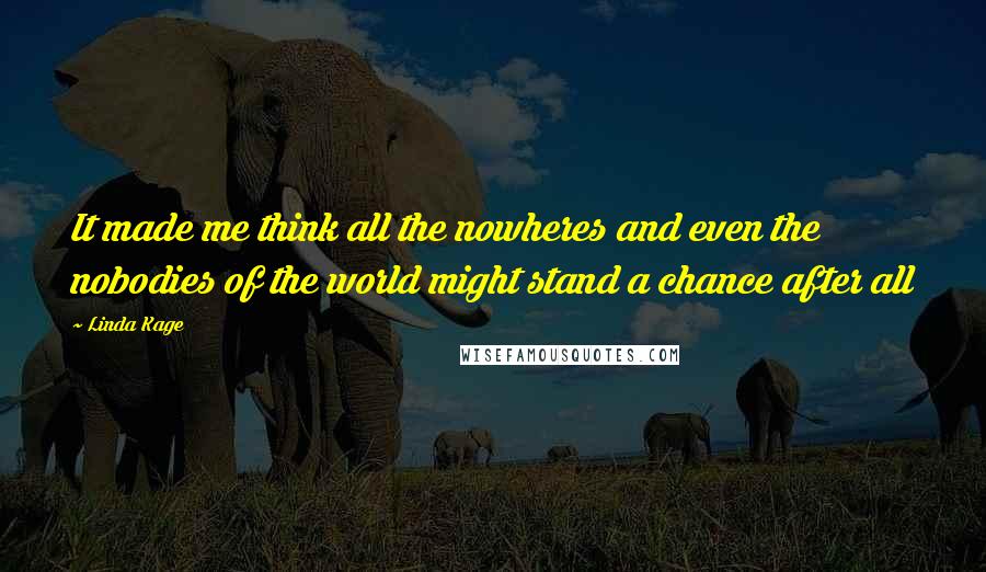 Linda Kage Quotes: It made me think all the nowheres and even the nobodies of the world might stand a chance after all