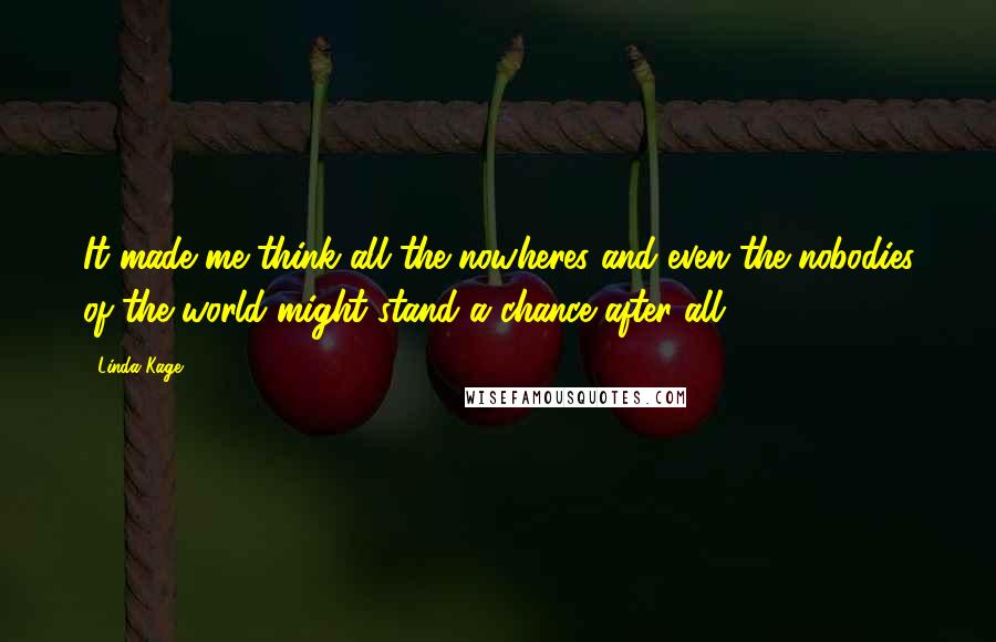 Linda Kage Quotes: It made me think all the nowheres and even the nobodies of the world might stand a chance after all