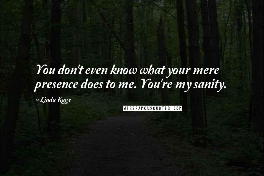 Linda Kage Quotes: You don't even know what your mere presence does to me. You're my sanity.