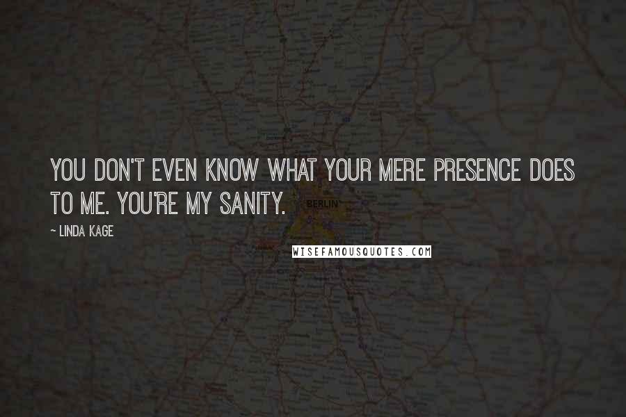 Linda Kage Quotes: You don't even know what your mere presence does to me. You're my sanity.