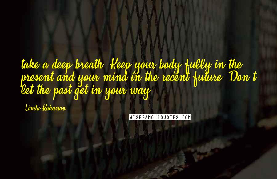 Linda Kohanov Quotes: take a deep breath. Keep your body fully in the present and your mind in the recent future. Don't let the past get in your way.