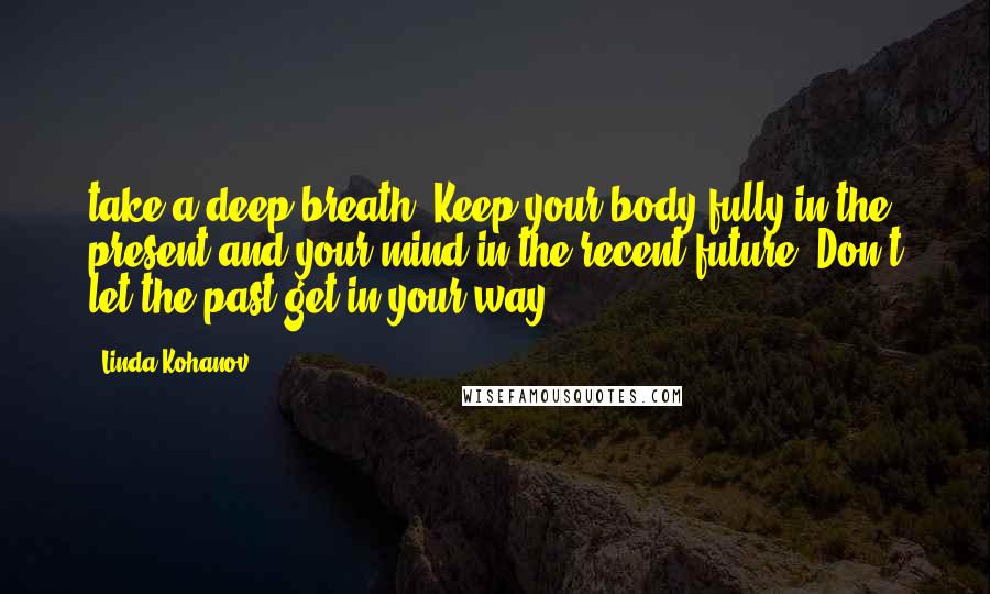 Linda Kohanov Quotes: take a deep breath. Keep your body fully in the present and your mind in the recent future. Don't let the past get in your way.