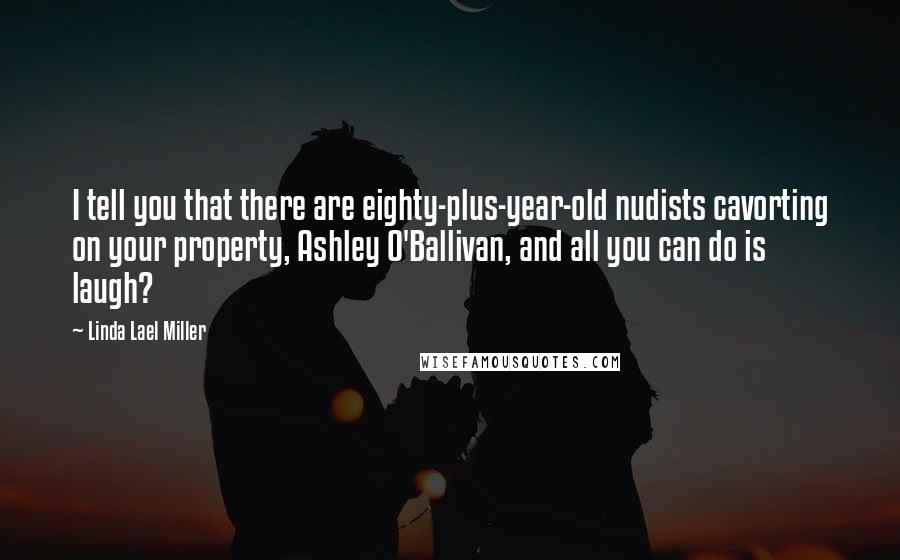 Linda Lael Miller Quotes: I tell you that there are eighty-plus-year-old nudists cavorting on your property, Ashley O'Ballivan, and all you can do is laugh?