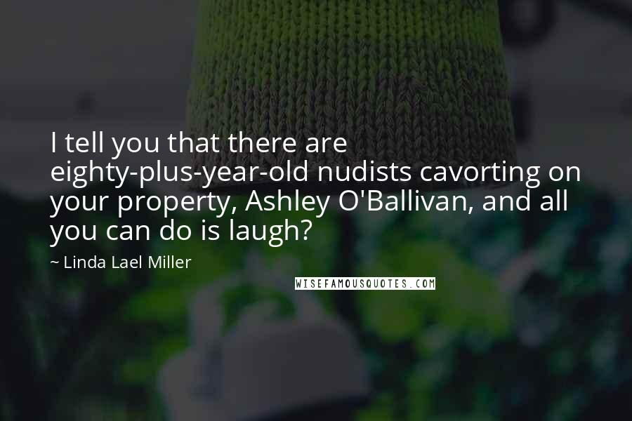 Linda Lael Miller Quotes: I tell you that there are eighty-plus-year-old nudists cavorting on your property, Ashley O'Ballivan, and all you can do is laugh?