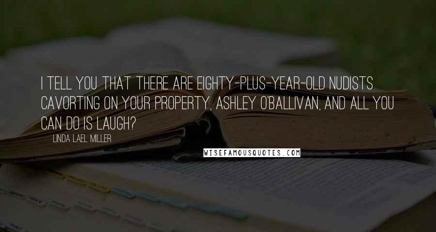 Linda Lael Miller Quotes: I tell you that there are eighty-plus-year-old nudists cavorting on your property, Ashley O'Ballivan, and all you can do is laugh?